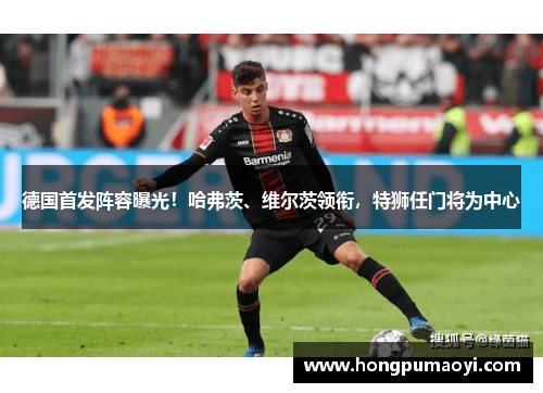 德国首发阵容曝光！哈弗茨、维尔茨领衔，特狮任门将为中心